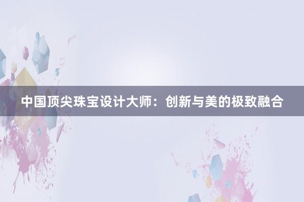 中国顶尖珠宝设计大师：创新与美的极致融合